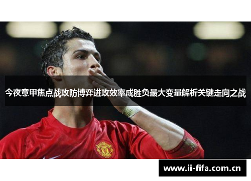 今夜意甲焦点战攻防博弈进攻效率成胜负最大变量解析关键走向之战